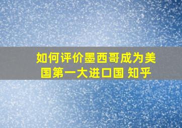 如何评价墨西哥成为美国第一大进口国 知乎